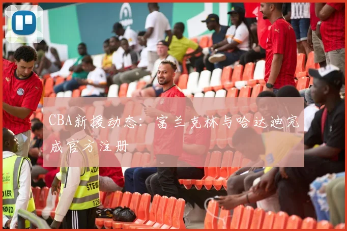 CBA新援动态：富兰克林与哈达迪完成官方注册