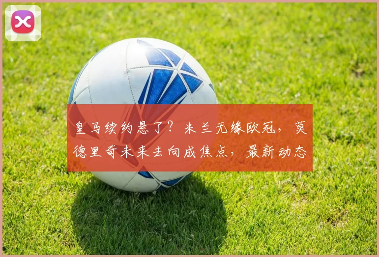 皇马续约悬了？米兰无缘欧冠，莫德里奇未来去向成焦点，最新动态解析