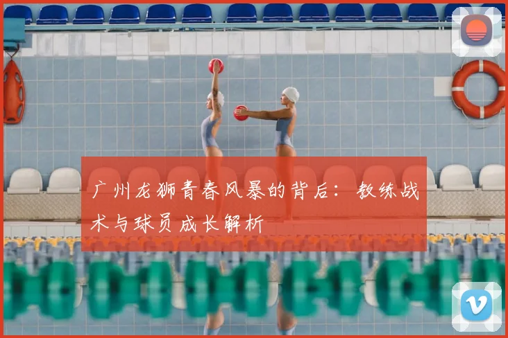 广州龙狮青春风暴的背后：教练战术与球员成长解析