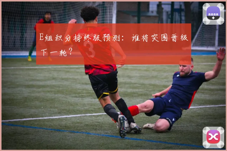 E组积分榜终极预测：谁将突围晋级下一轮？