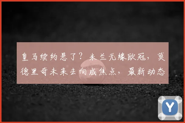 皇马续约悬了？米兰无缘欧冠，莫德里奇未来去向成焦点，最新动态解析