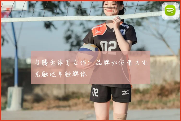 与腾竞体育合作：品牌如何借力电竞触达年轻群体