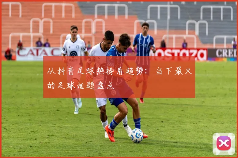 从抖音足球热榜看趋势：当下最火的足球话题盘点