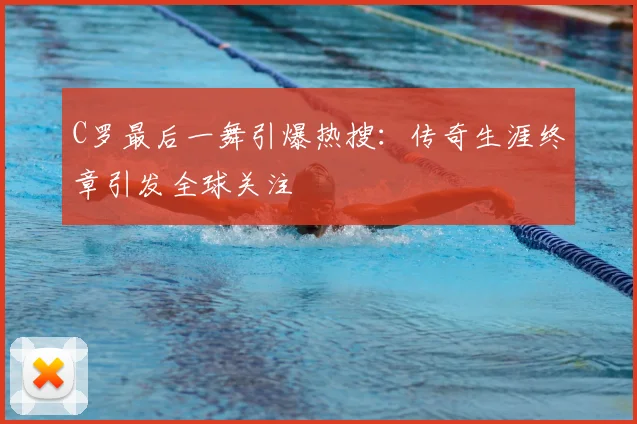 C罗最后一舞引爆热搜：传奇生涯终章引发全球关注