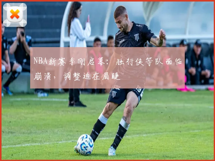 NBA新赛季刚启幕：独行侠等队面临崩溃，调整迫在眉睫