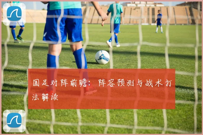 国足对阵前瞻：阵容预测与战术打法解读