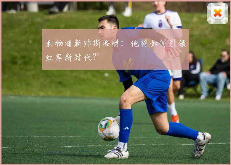 利物浦新帅斯洛特：他将如何引领红军新时代？