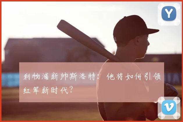 利物浦新帅斯洛特：他将如何引领红军新时代？