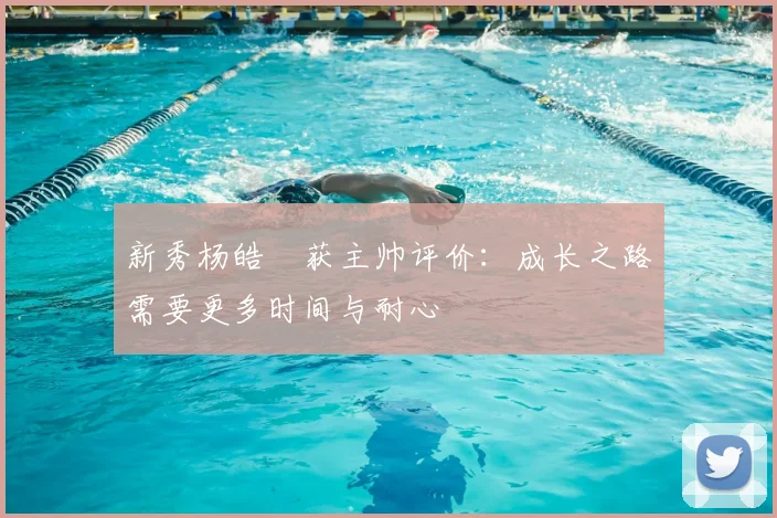 新秀杨皓喆获主帅评价：成长之路需要更多时间与耐心