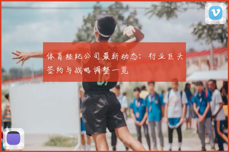 体育经纪公司最新动态：行业巨头签约与战略调整一览