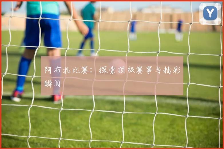 阿布扎比赛：探索顶级赛事与精彩瞬间