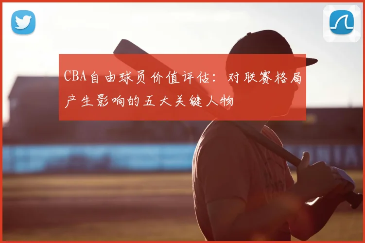CBA自由球员价值评估：对联赛格局产生影响的五大关键人物