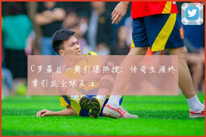 C罗最后一舞引爆热搜:传奇生涯终章引发全球关注