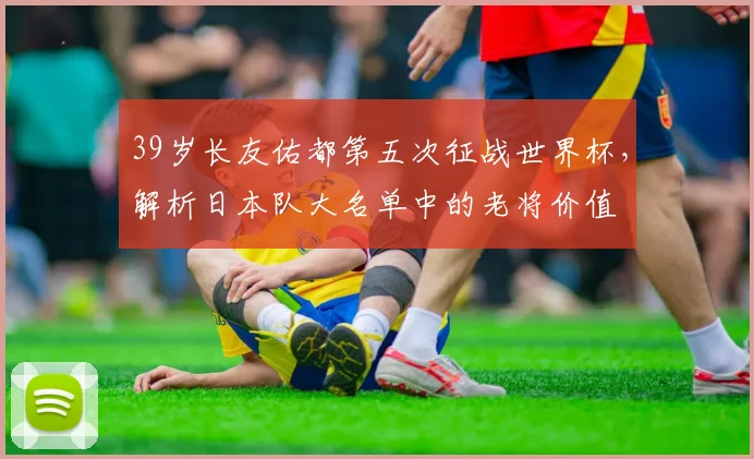 39岁长友佑都第五次征战世界杯，解析日本队大名单中的老将价值