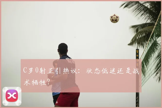 C罗0射正引热议:状态低迷还是战术牺牲?