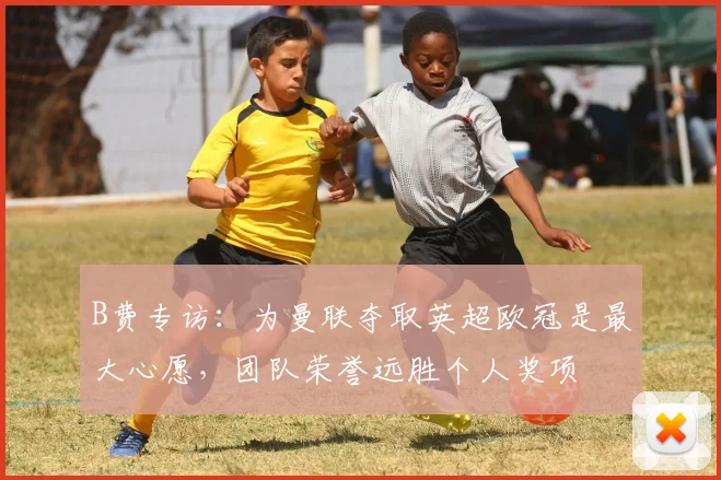 B费专访：为曼联夺取英超欧冠是最大心愿，团队荣誉远胜个人奖项