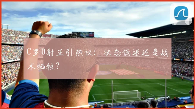 C罗0射正引热议：状态低迷还是战术牺牲？