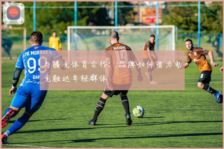 与腾竞体育合作：品牌如何借力电竞触达年轻群体