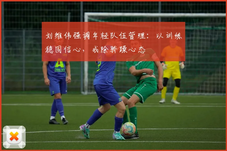 刘维伟强调年轻队伍管理：以训练稳固信心，戒除骄躁心态